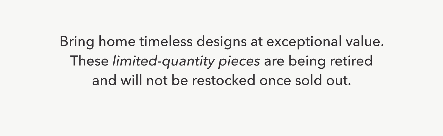 Bring home timeless designs at exceptional value. These limited-quantity pieces are being retired and will not be restocked once sold out.
