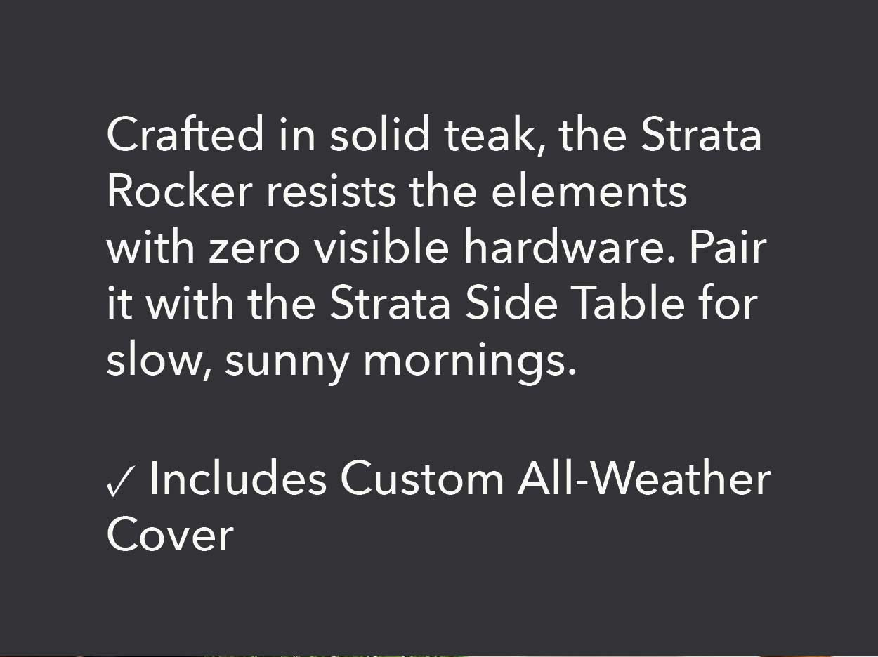 Crafted in solid teak, the Strata Rocker resists the elements with zero visible hardware. Pair it with the Strata Side Table for slow, sunny mornings.