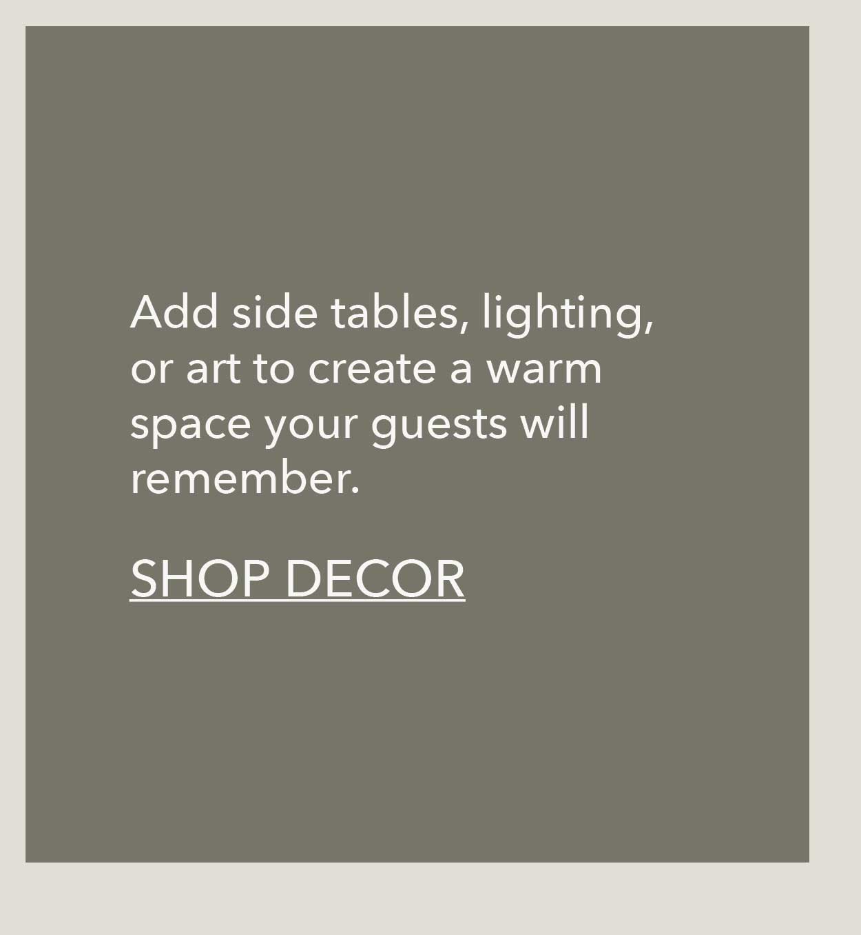 Add side tables, lighting, or art to create a warm space your guests will remember. Shop Decor 