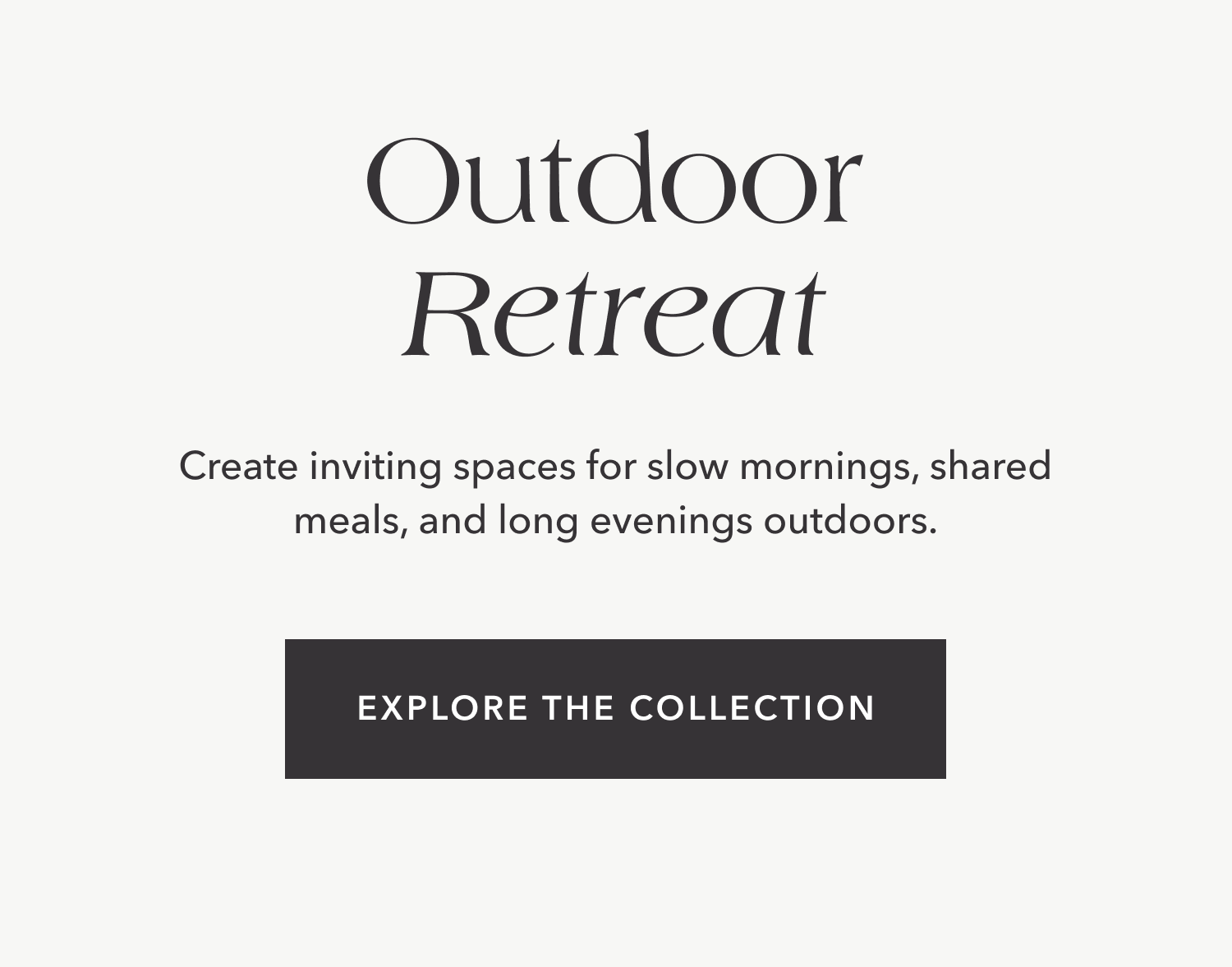 Create inviting spaces for slow mornings, shared meals, and long evenings outdoors. Explore the Collection