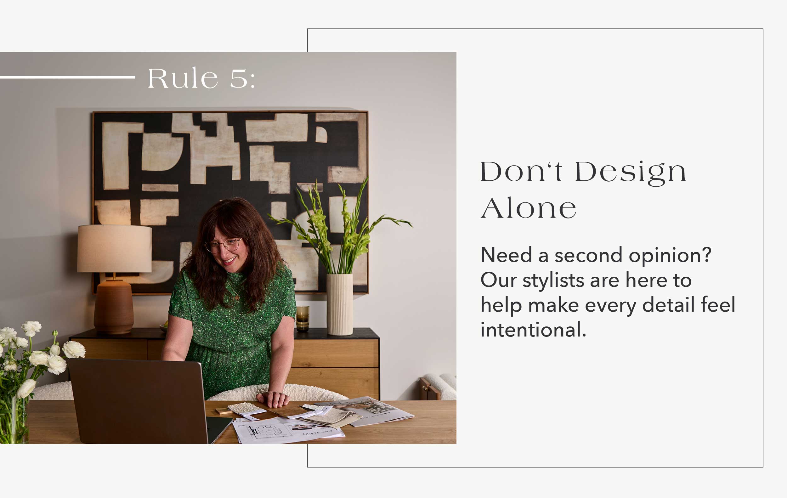 Rule #5: Don't Design Alone Need a second opinion? Our stylists are here to help make every detail feel intentional.