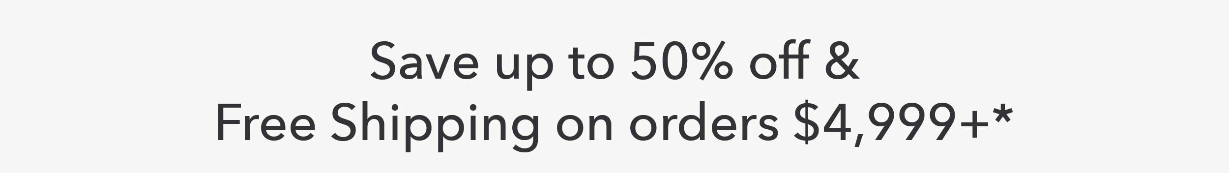 Save up to 50% off & Free Shipping on Orders $4,999+*