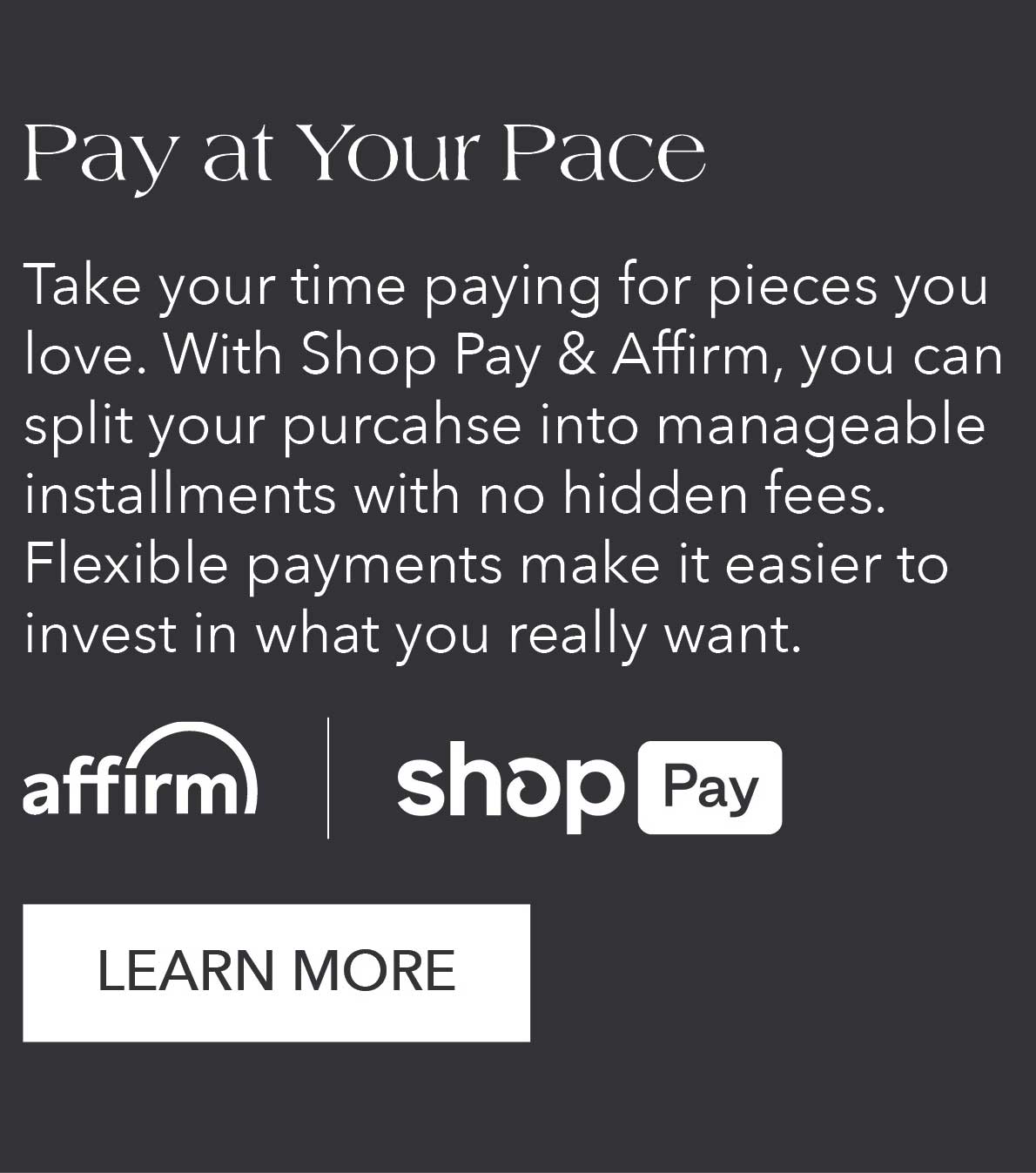 Pay at Your Pace Take your time paying for pieces you love. With Shop Pay and Affirm, you can split your purchase into manageable installments with no hidden fees. Flexible payments make it easier to invest in what you really want. 