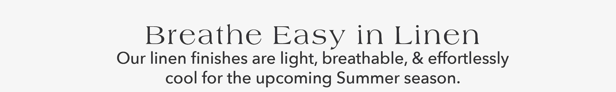 Breathe Easy in Linen Our linen finishes are light, breathable, and effortlessly cool for the upcoming summer season.