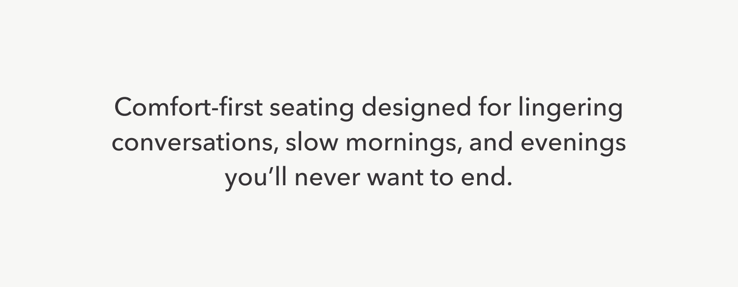 Comfort-first seating designed for lingering conversations, slow mornings, and evenings that stretch a little longer.