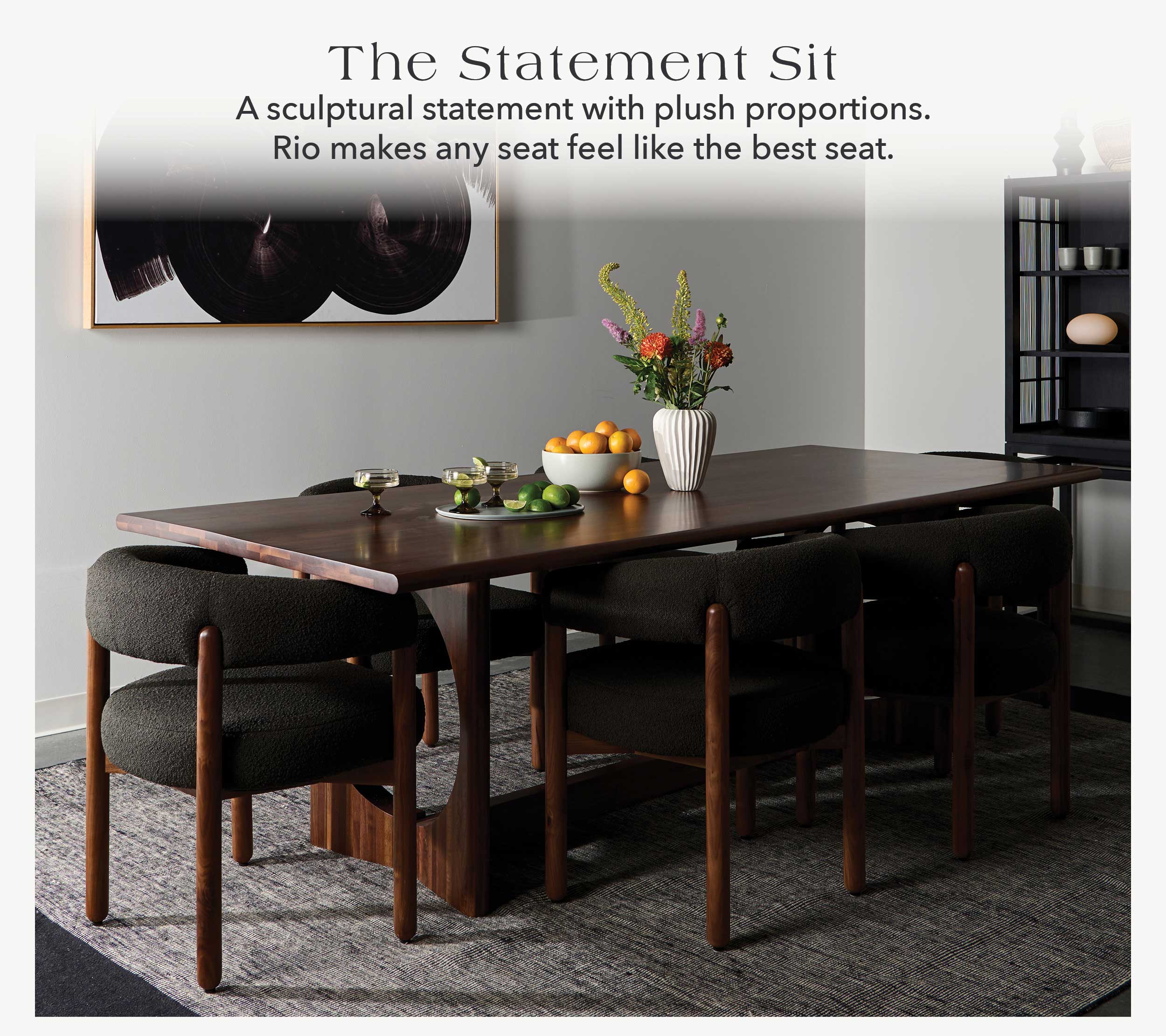 The Statement Sit A sculptural statement with plush proportions. Rio makes any seat feel like the best seat.