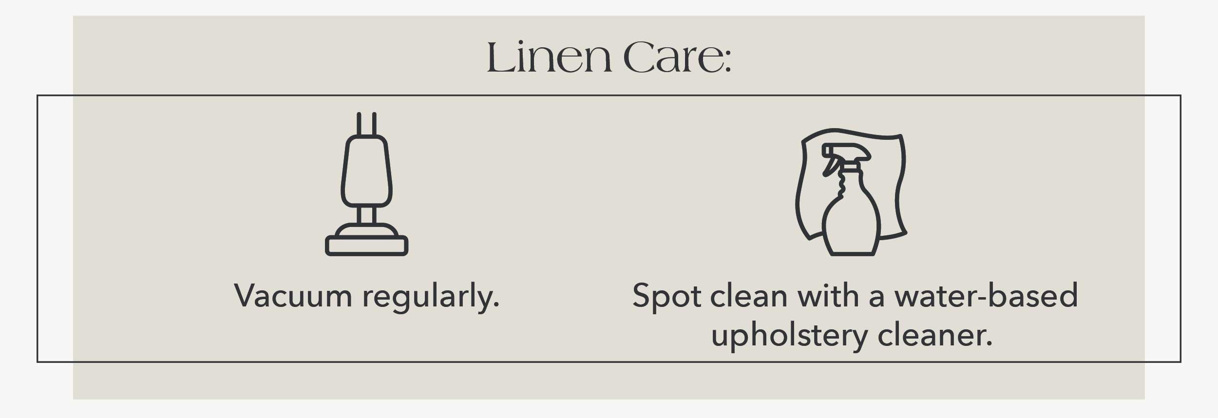 Linen Care: Vacuum regularly. Spot clean with a water-based upholstery cleaner. 