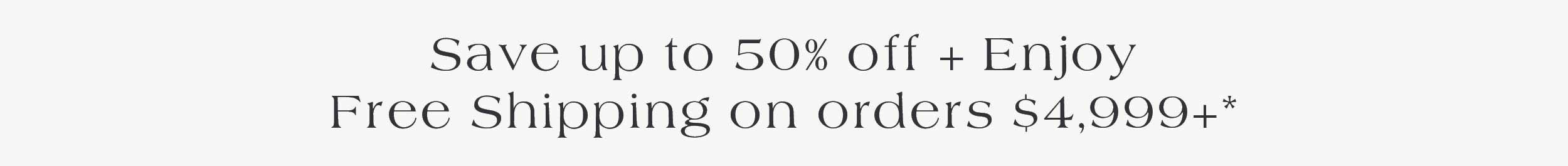 Save up to 50% off + enjoy Free Shipping on orders $4,999+*