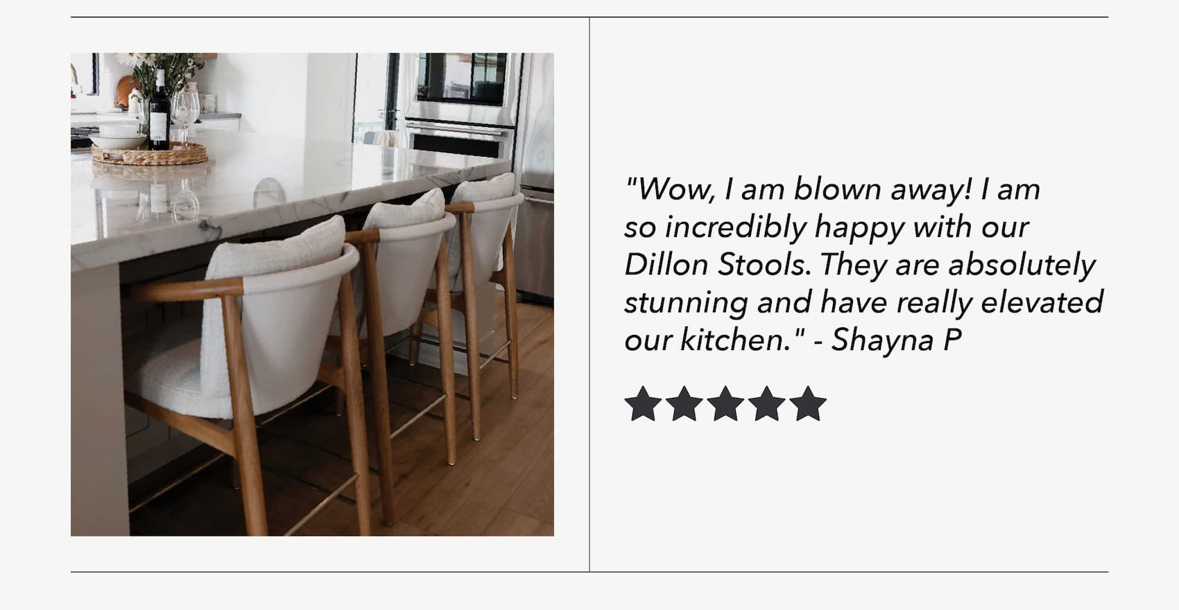 "Wow, I am blown away! I am so incredibly happy with our Dillon Stools. They are absolutely stunning and have really elevated our kitchen." - Shayna P
