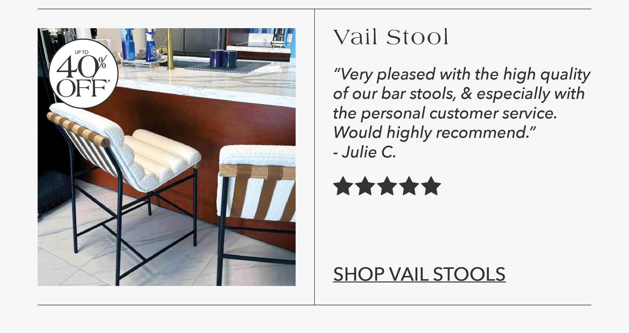 "Very pleased with the high quality of our bar stools, and especially with the personal customer service. Would highly recommend." Julie C. 