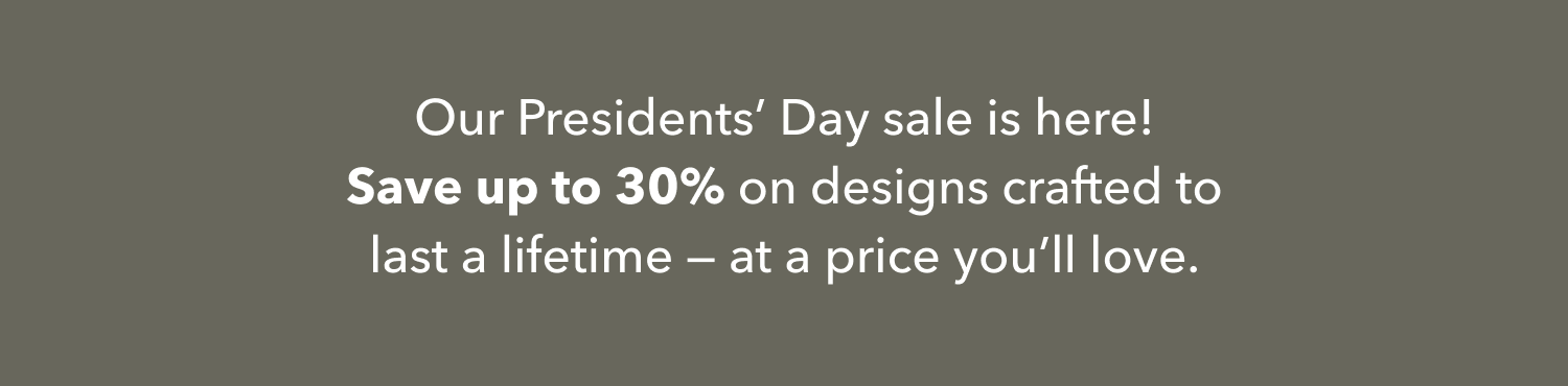 Our Presidents' Day sale is here! Save up to 30% on designs crafted to last a lifetime — at a price you'll love.