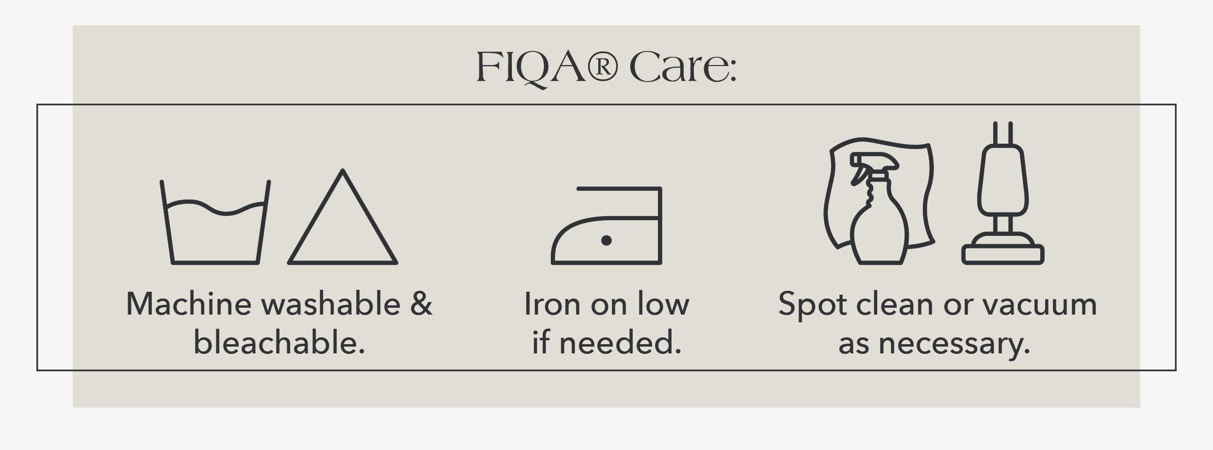 FIQA® Care: Machine washable & bleachable. Iron on low if needed. Spot clean or vacuum as necessary. 