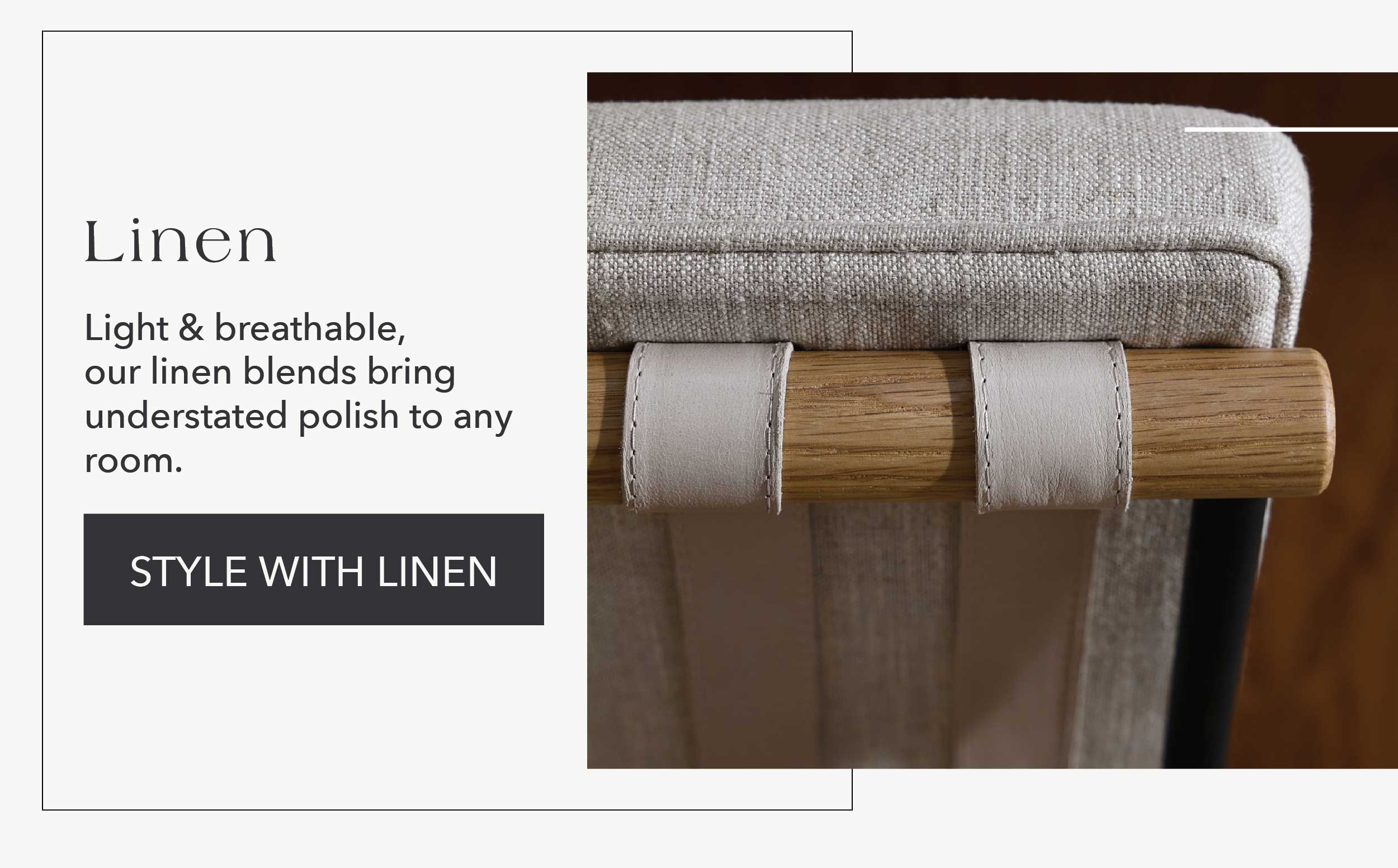 Linen  Light & breathable, our linen blends bring understated polish to any room.