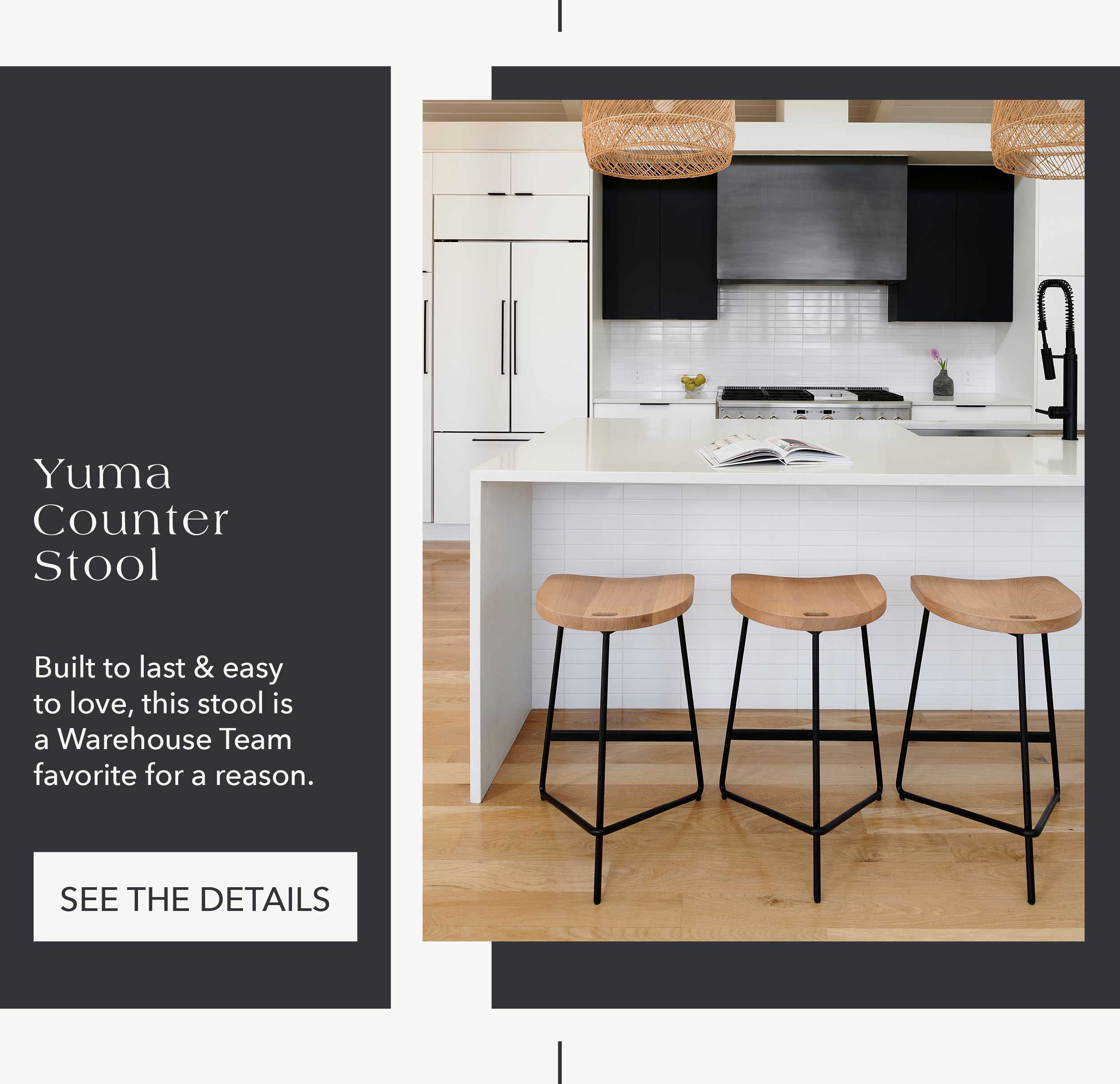Yuma Counter Stool Built to last and easy to love, this stool is a Warehouse Team favorite for a reason. CTA: See the Details