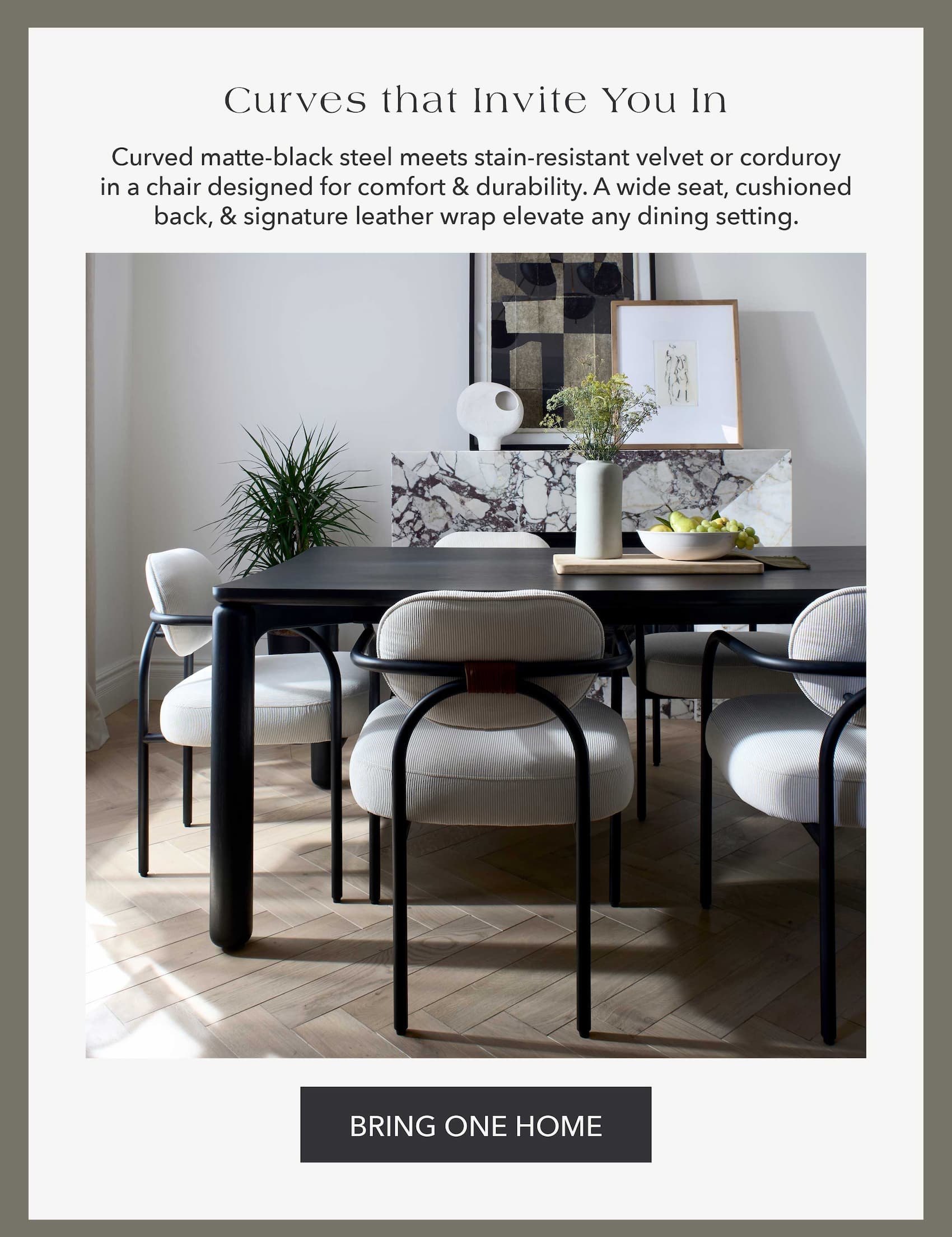 Curves That Invite You In Curved matte-black steel meets stain-resistant velvet or corduroy in a chair designed for comfort & durability. A wide seat, cushioned back, & signature leather wrap elevate any dining setting.