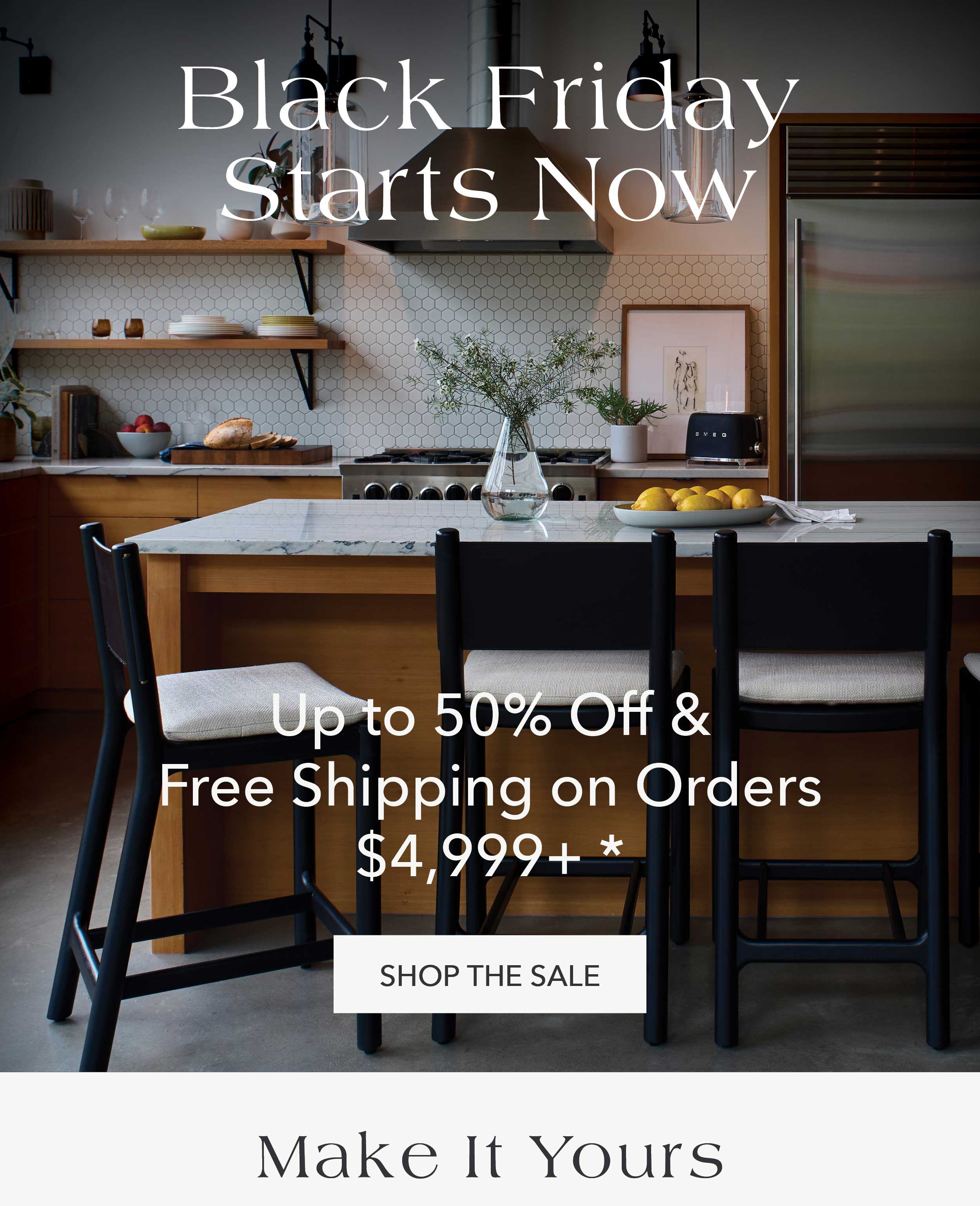  Black Friday Starts Now Up to 50% Off* & Free Shipping on Orders $4,999+* Shop the Sale & Make it Yours 