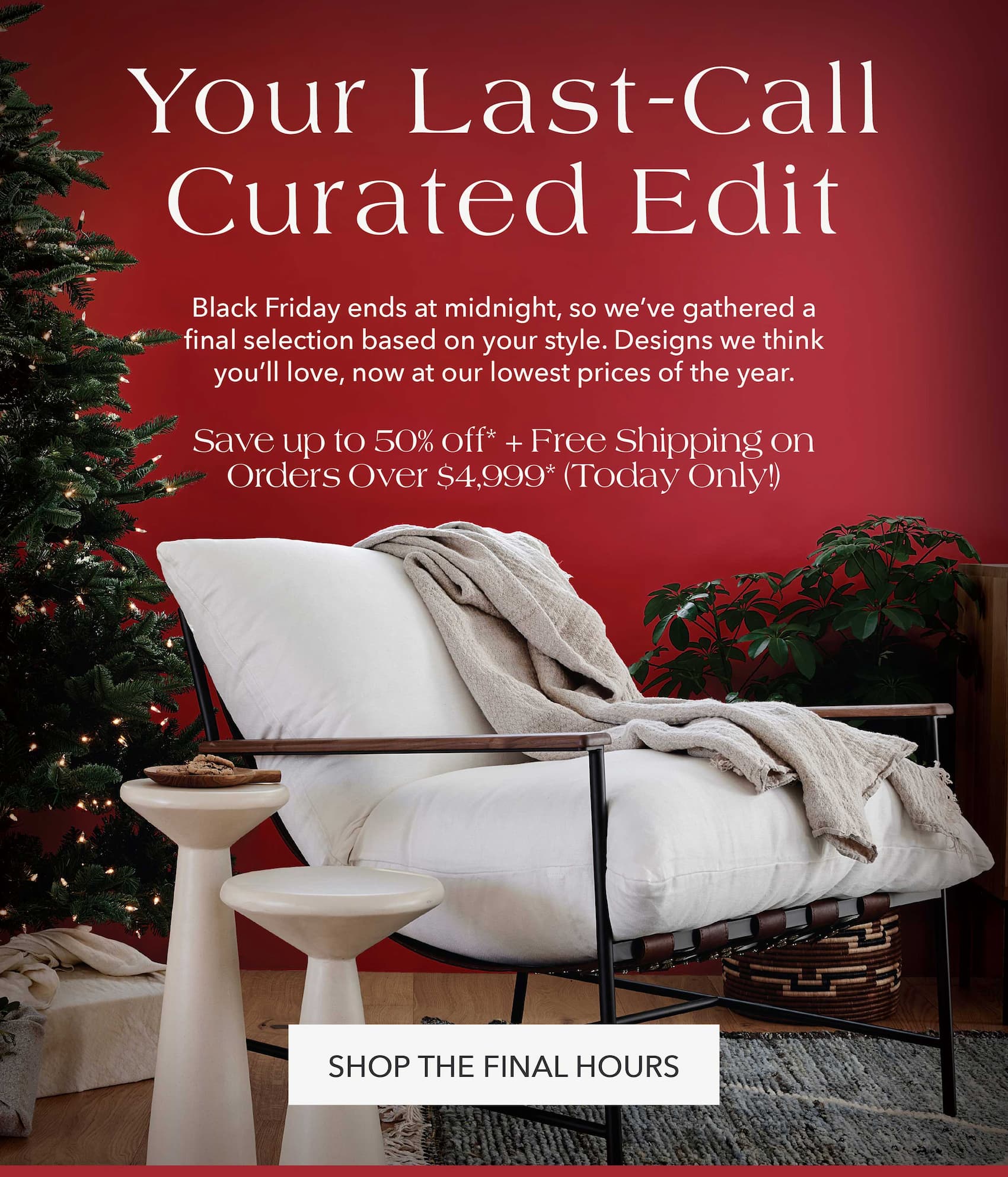 Your Last-Call Curated Edit Black Friday ends at midnight, so we've gathered a final selection based on your style. Designs we think you'll love, now at our lowest prices of the year.  Save up to 50% off + Free Shipping on Orders Over $4,999* (today only!)