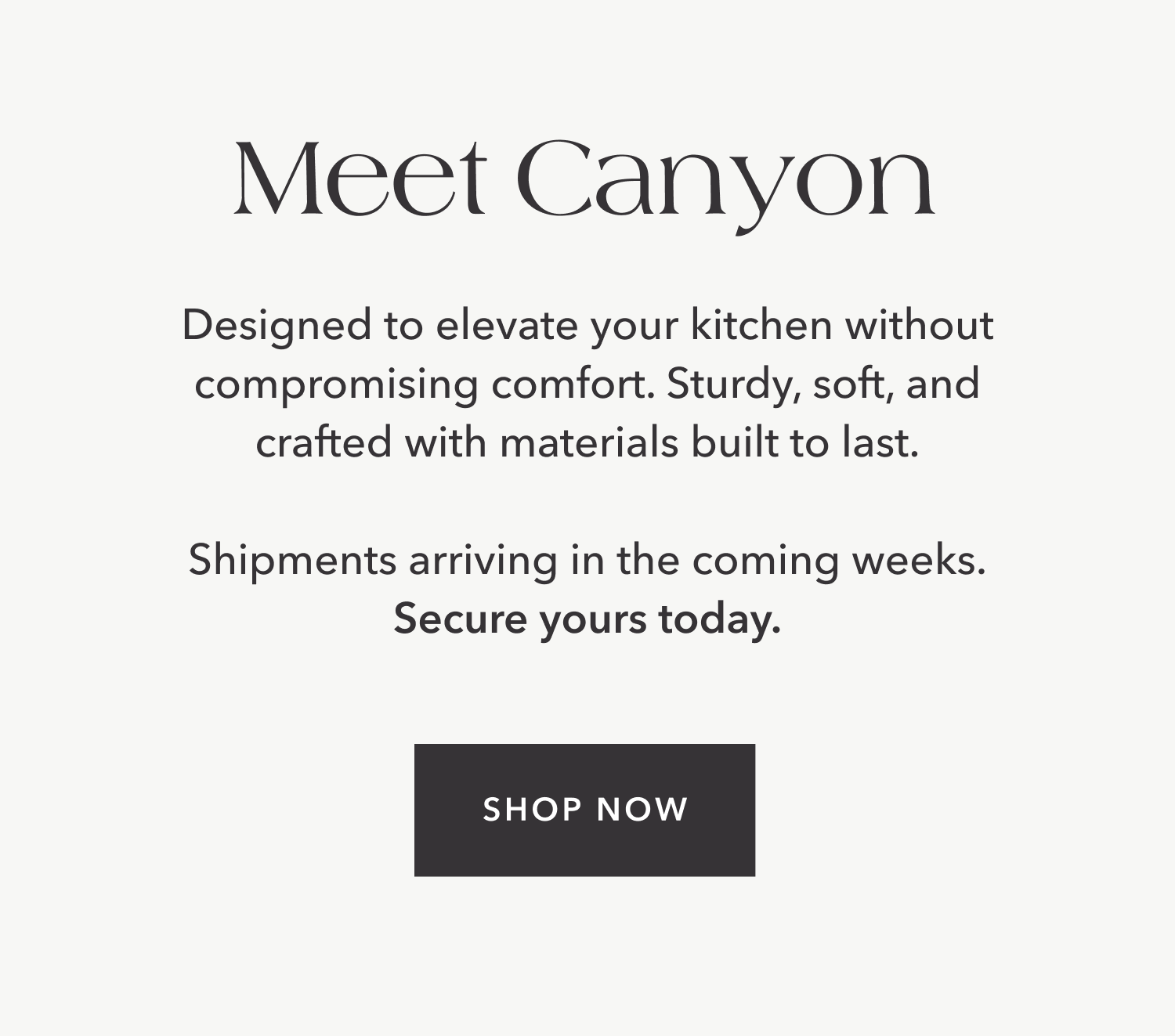 Meet Canyon — Designed to elevate your kitchen without compromising comfort. Sturdy, soft, and crafted with materials built to last. Shipments arriving in the coming weeks. Secure yours today.