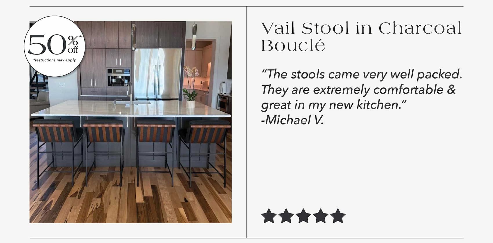 Vail Stool in Charcoal Boucle up to 50% off* "The stools came very well packed. They are extremely comfortable & great in my new kitchen." - Michael V. 