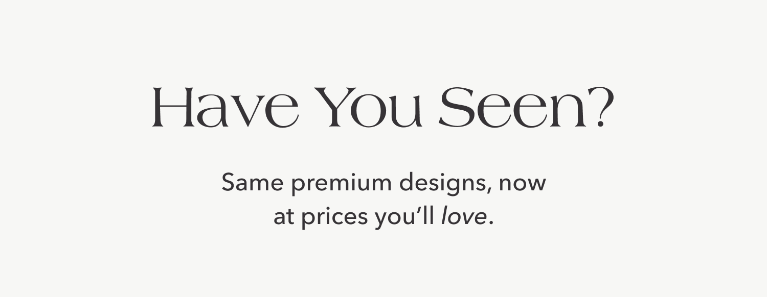 Have You Seen? Same premium designs, now at prices you'll love.
