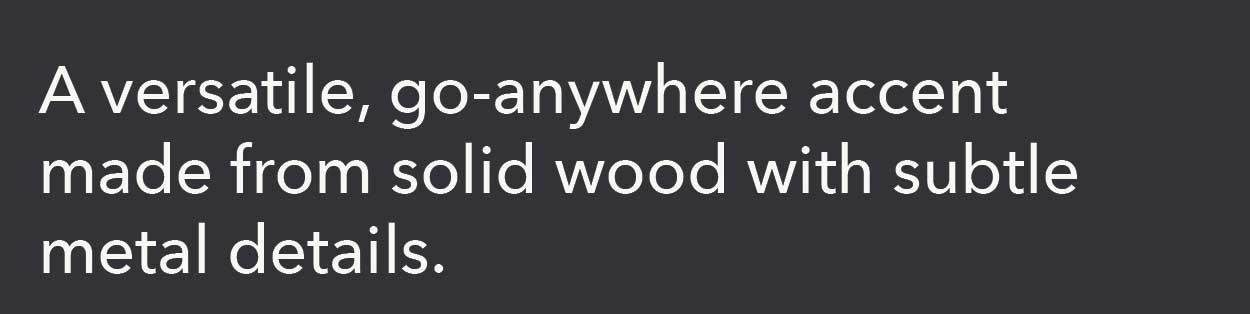 A versatile, go-anywhere accent made from solid wood with subtle metal details. 