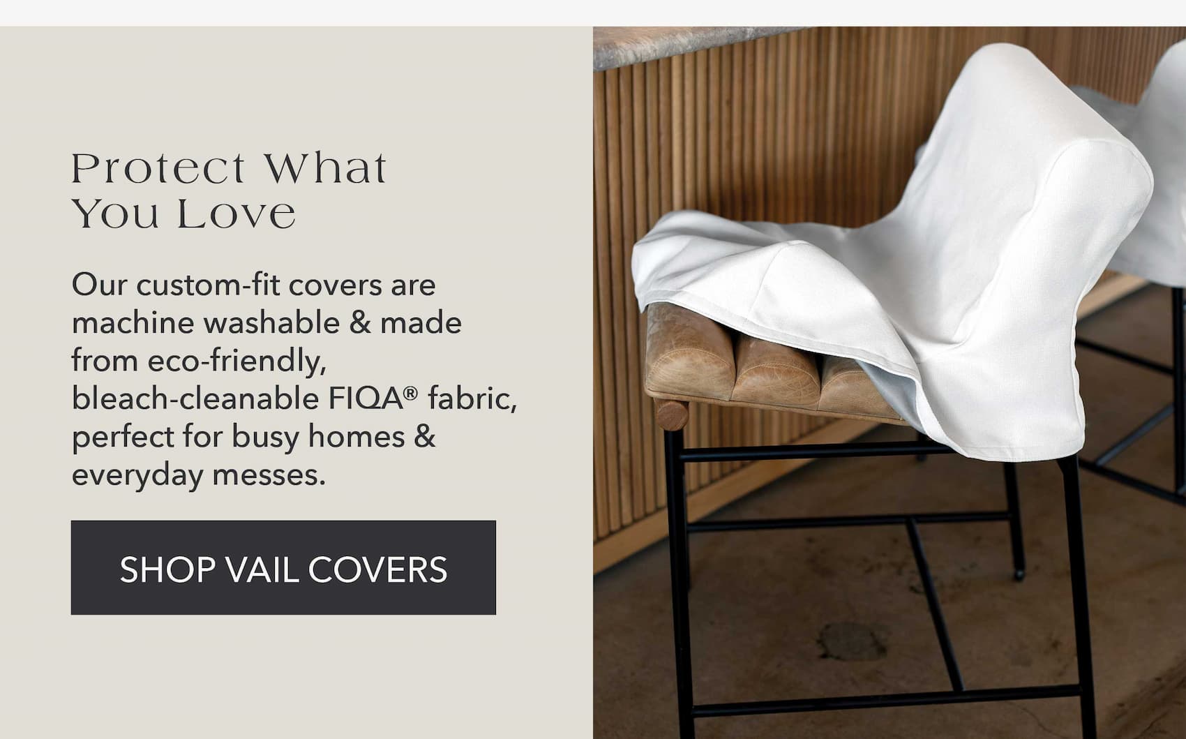 Protect What You Love Our custom-fit covers are machine washable and made from eco-friendly, bleach-cleanable FIQA fabric, perfect for busy homes & everyday messes.
