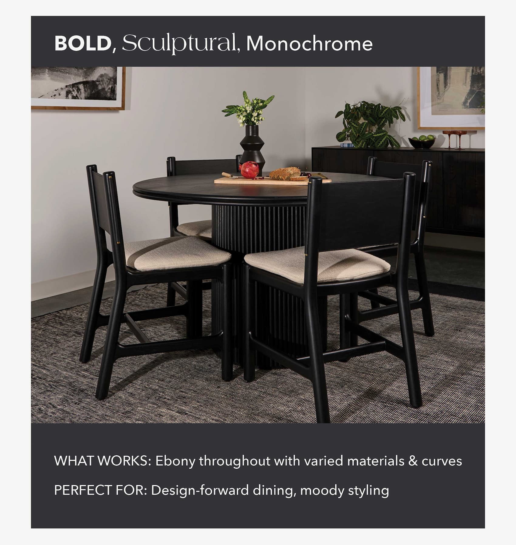 Tone: Bold, Sculptural, Monochrome What Works: Ebony throughout with varied materials and curves Perfect For: Design-forward dining, moody styling