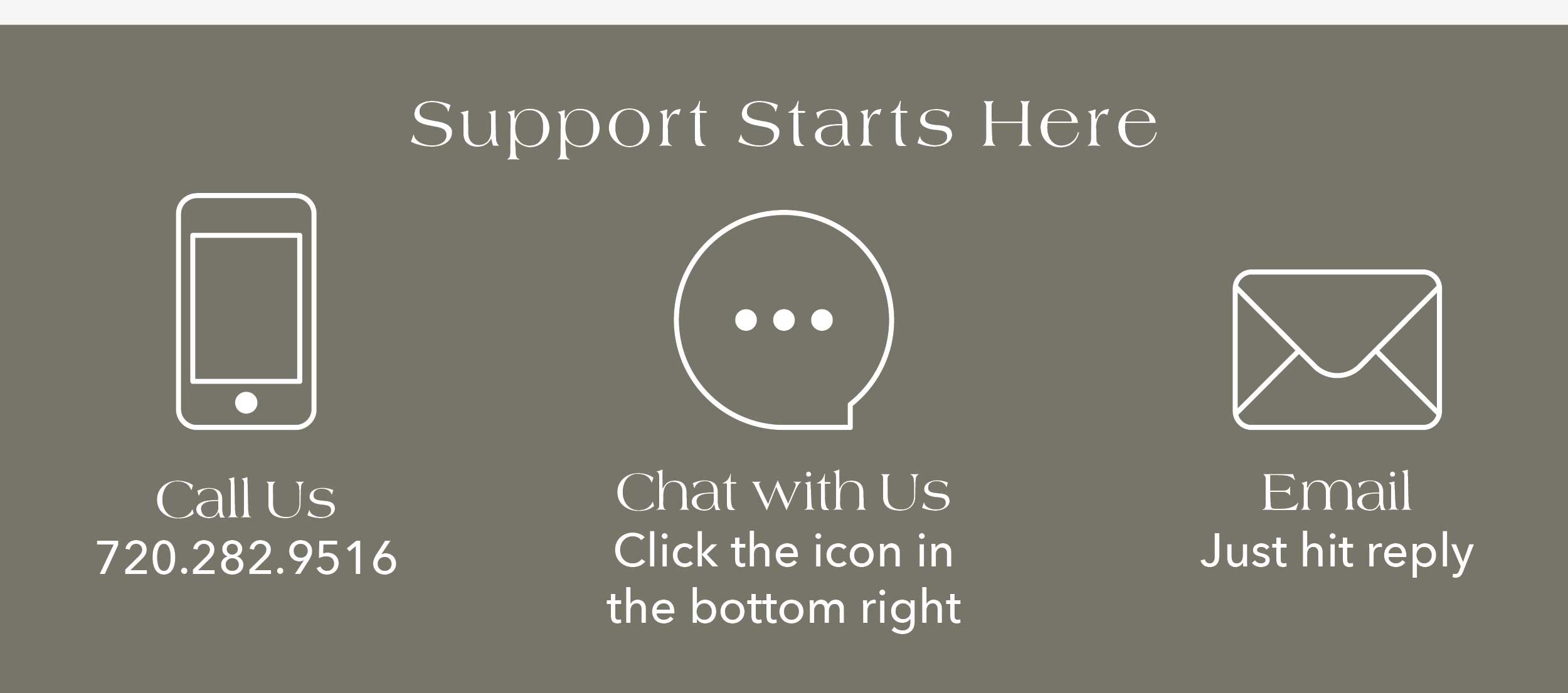 Support Starts Here Call Us – (720) 282-9516 Chat – Click the icon at the bottom right Email – Just hit reply