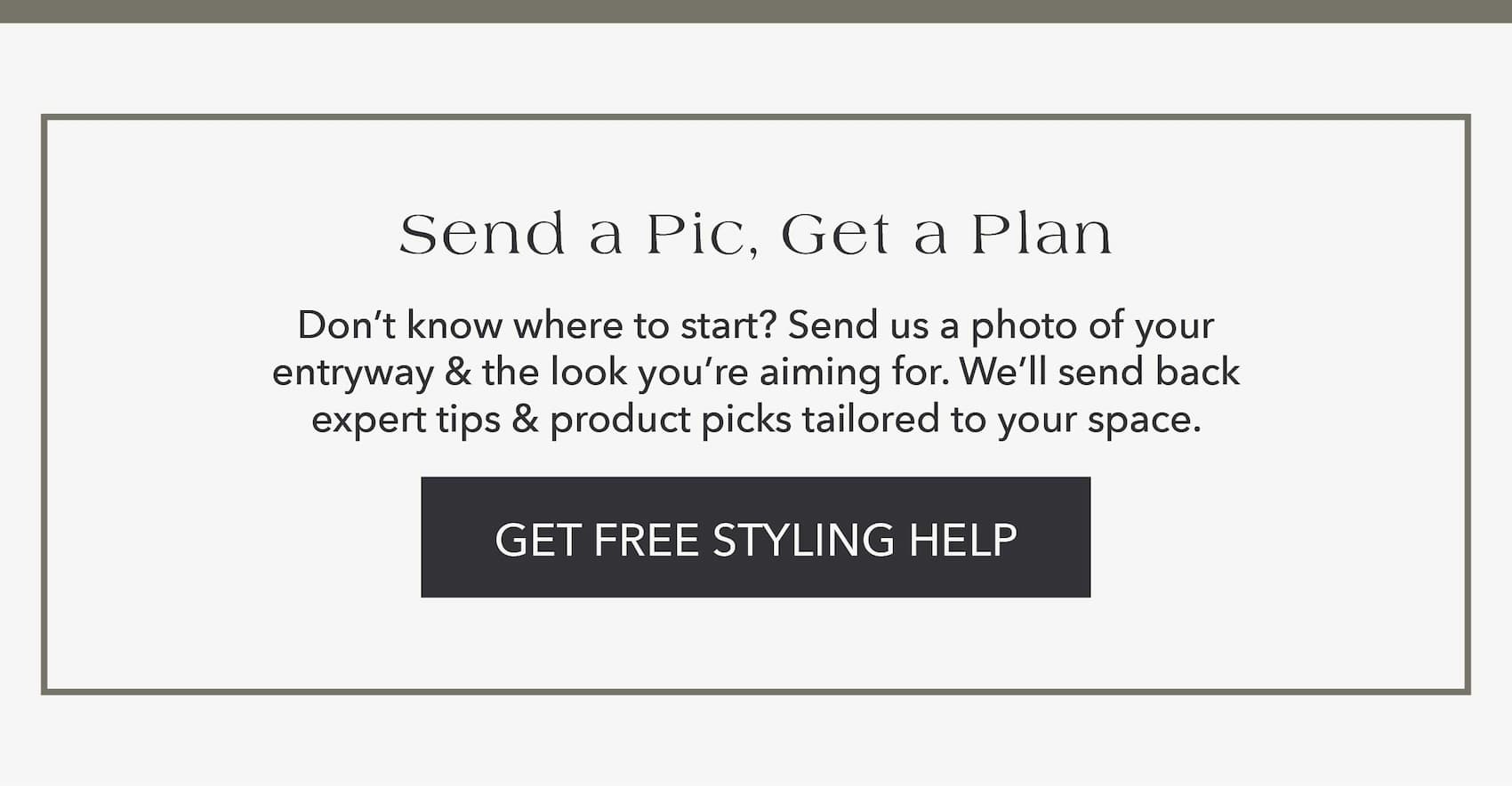 Send a Pic, Get a Plan Don't know where to start? Send us a photo of your entryway and the look you're aiming for. We'll send back expert tips and product picks tailored to your space. Get Free Styling Help
