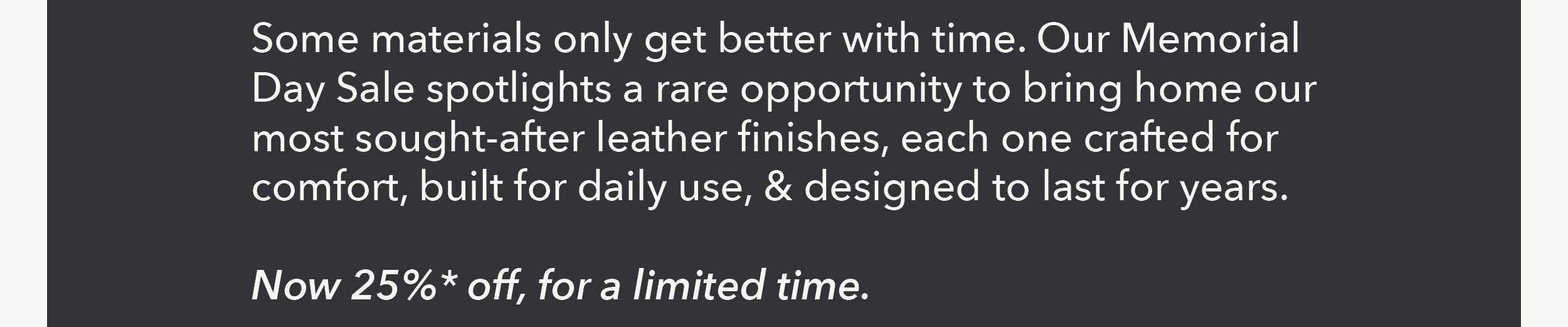 Some materials only get better with time. Our Memorial Day Sale spotlights a rare opportunity to bring home our most sought-after leather finishes, each one crafted for comfort, built for daily use, and designed to last for years. Now 25% off, for a limited time.