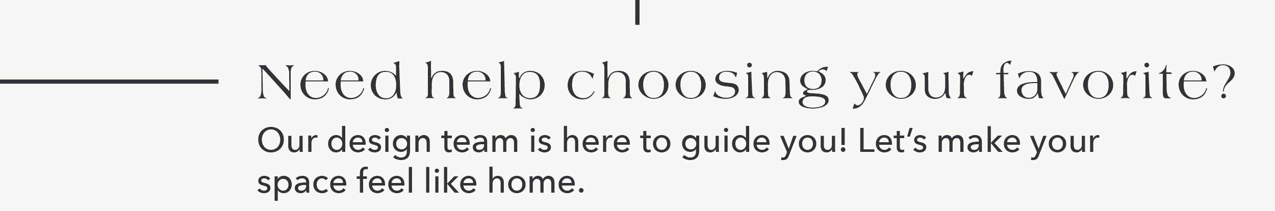 Need help choosing your favorite? Our design team is here to guide you! Let's make your space feel like home.