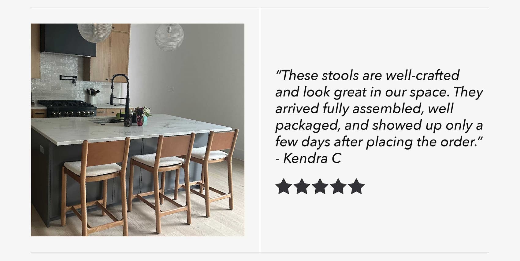 "These stools are well-crafted and look great in our space. They arrived fully assembled, well packaged, and showed up only a few days after placing the order." - Kendra C