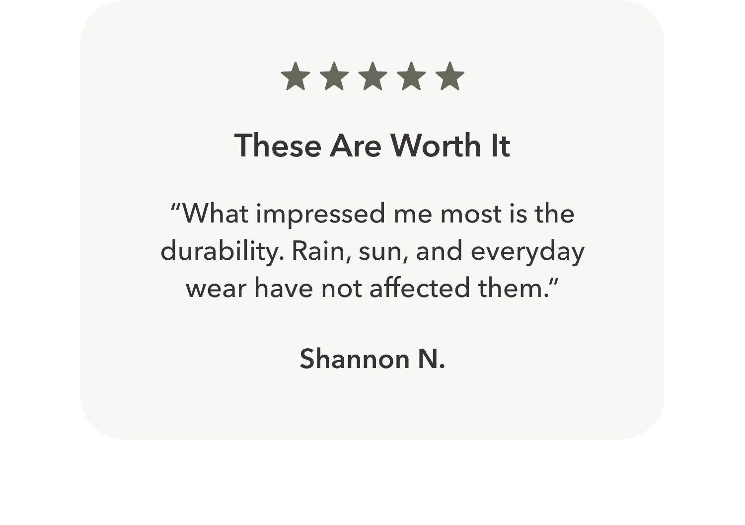 These Are Worth It “What impressed me most is the durability. Rain, sun, and everyday wear have not affected them.”  Shannon N.