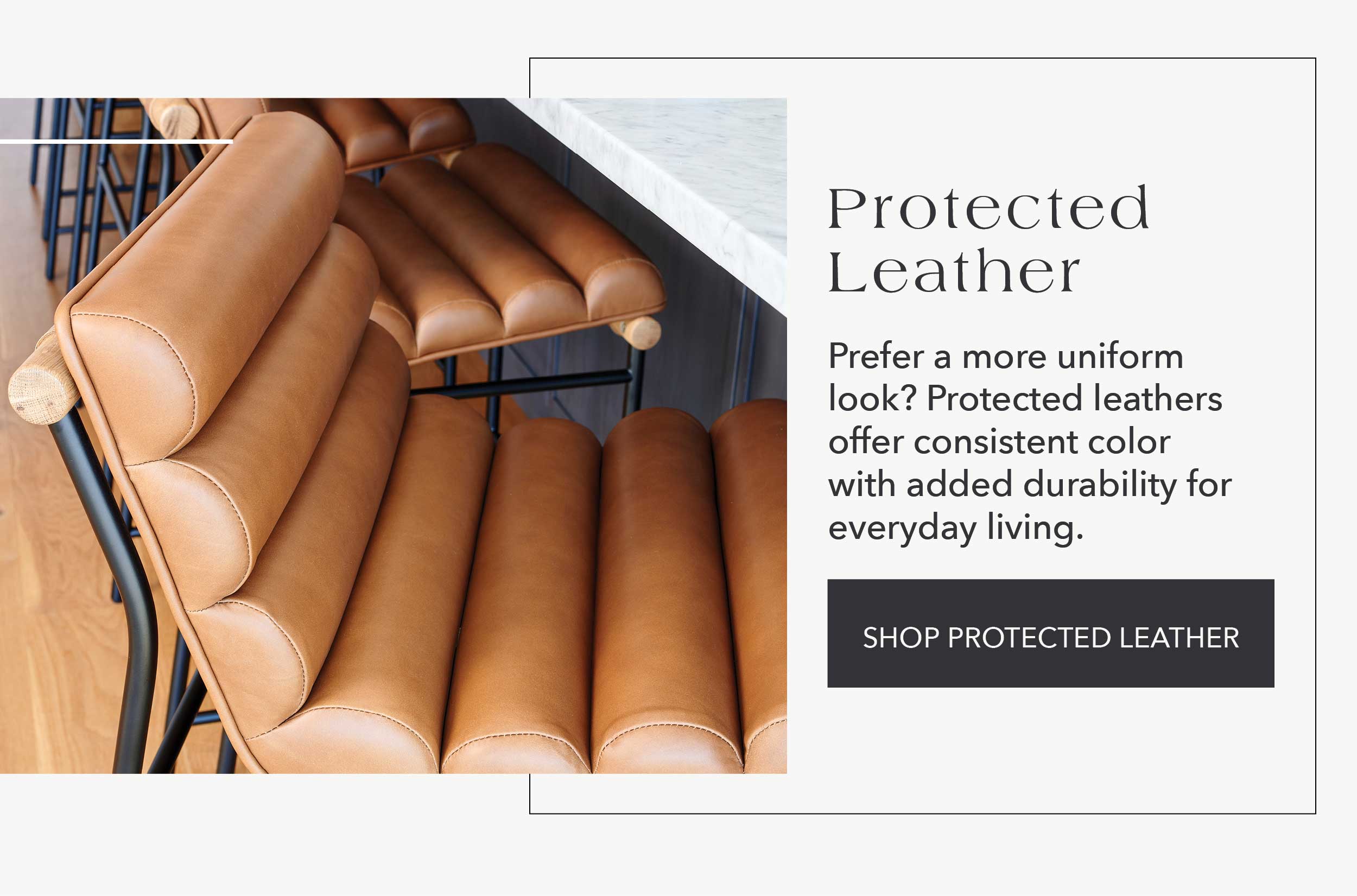 Protected Leather  Prefer a more uniform look? Protected leathers offer consistent color with added durability for everyday living.