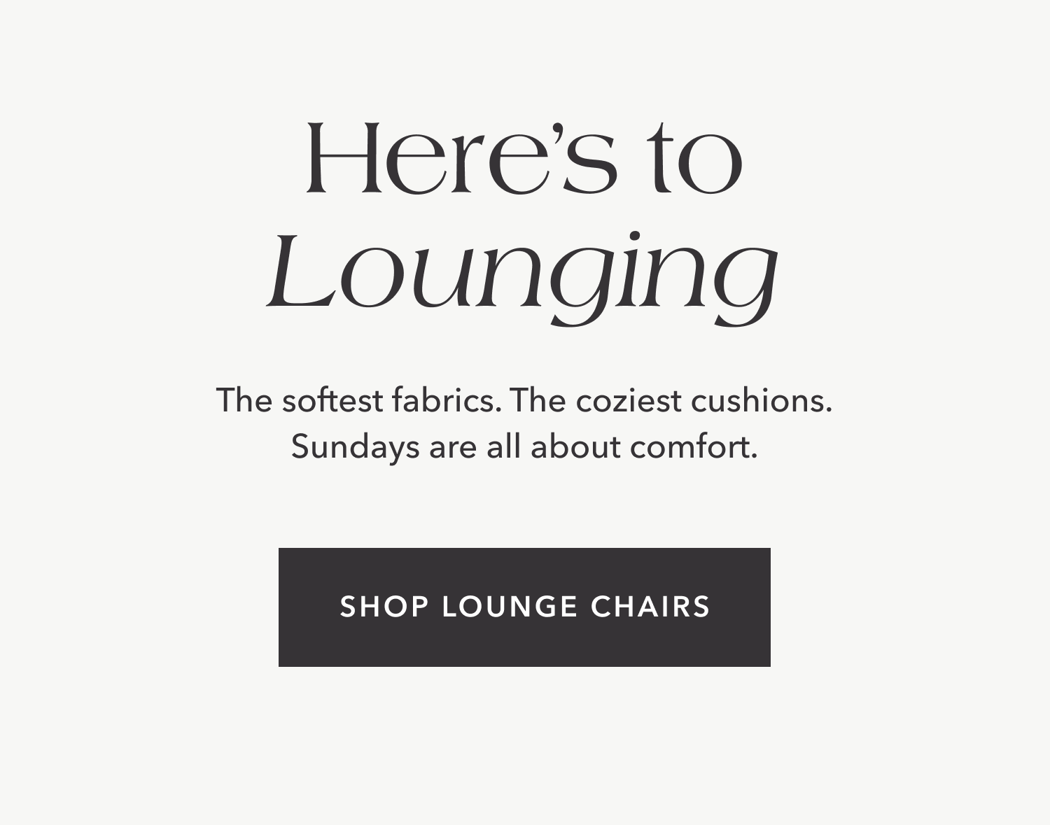 Here's to Lounging — The softest fabrics. The coziest cushions. Sundays are all about comfort.