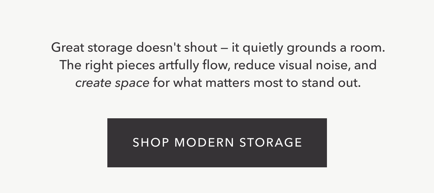 Great storage doesn't shout — it quietly grounds a room. The right pieces artfully flow, reduce visual noise, and create space for what matters most to stand out. Shop Modern Storage.