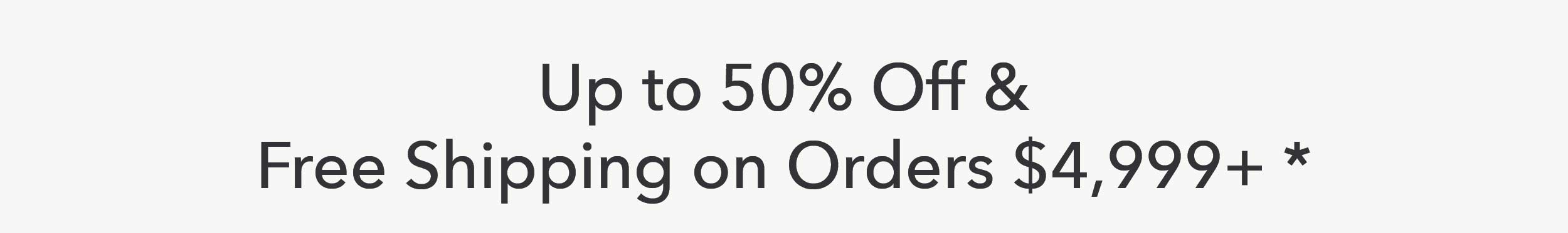 Save up to 50% off & Free Shipping on Orders $4,999+*