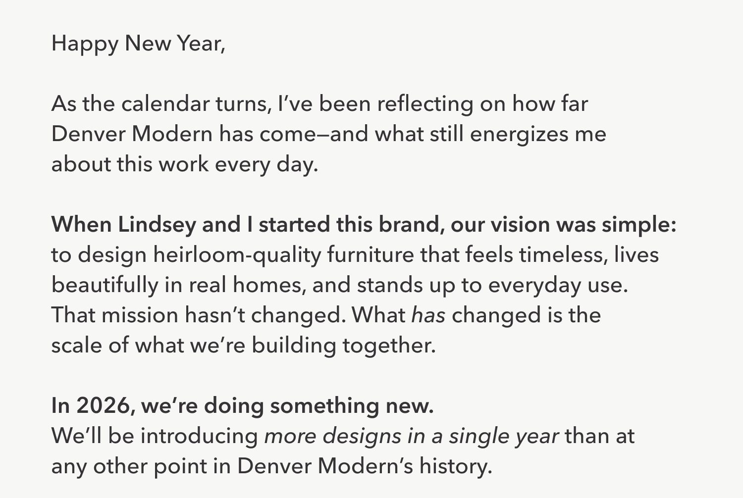 Happy New Year,  As the calendar turns, I've been reflecting on how far  Denver Modern has come—and what still energizes me about this work every day.  When Lindsey and I started this brand, our vision was simple:  to design heirloom-quality furniture that feels timeless, lives beautifully in real homes, and stands up to everyday use. That mission hasn't changed. What has changed is the scale of what we're building together.  In 2026, we're doing something new. We'll be introducing more designs in a single year than at any other point in Denver Modern's story.
