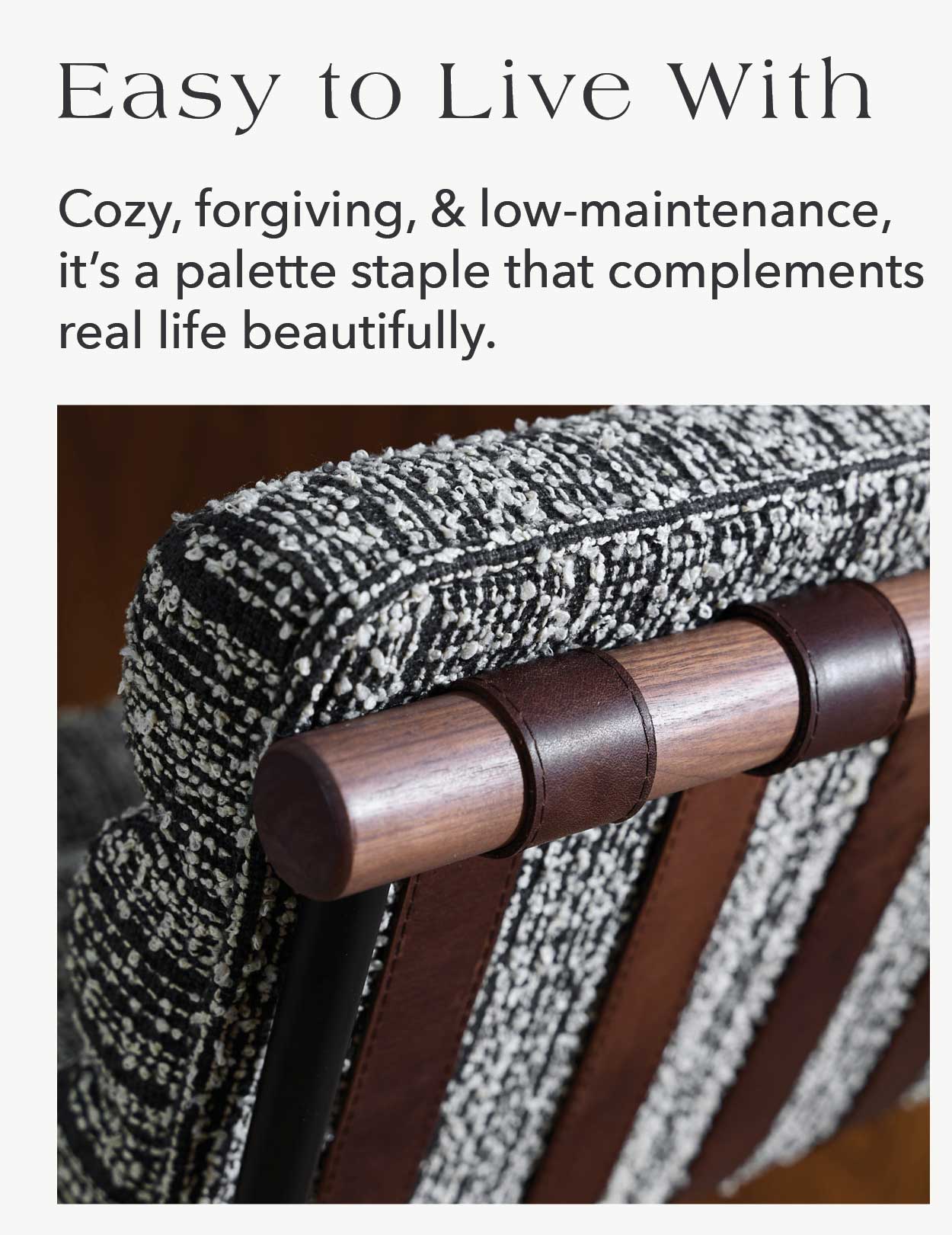 Easy to Live With Cozy, forgiving, and low-maintenance, it's a palette staple that complements real life beautifully.