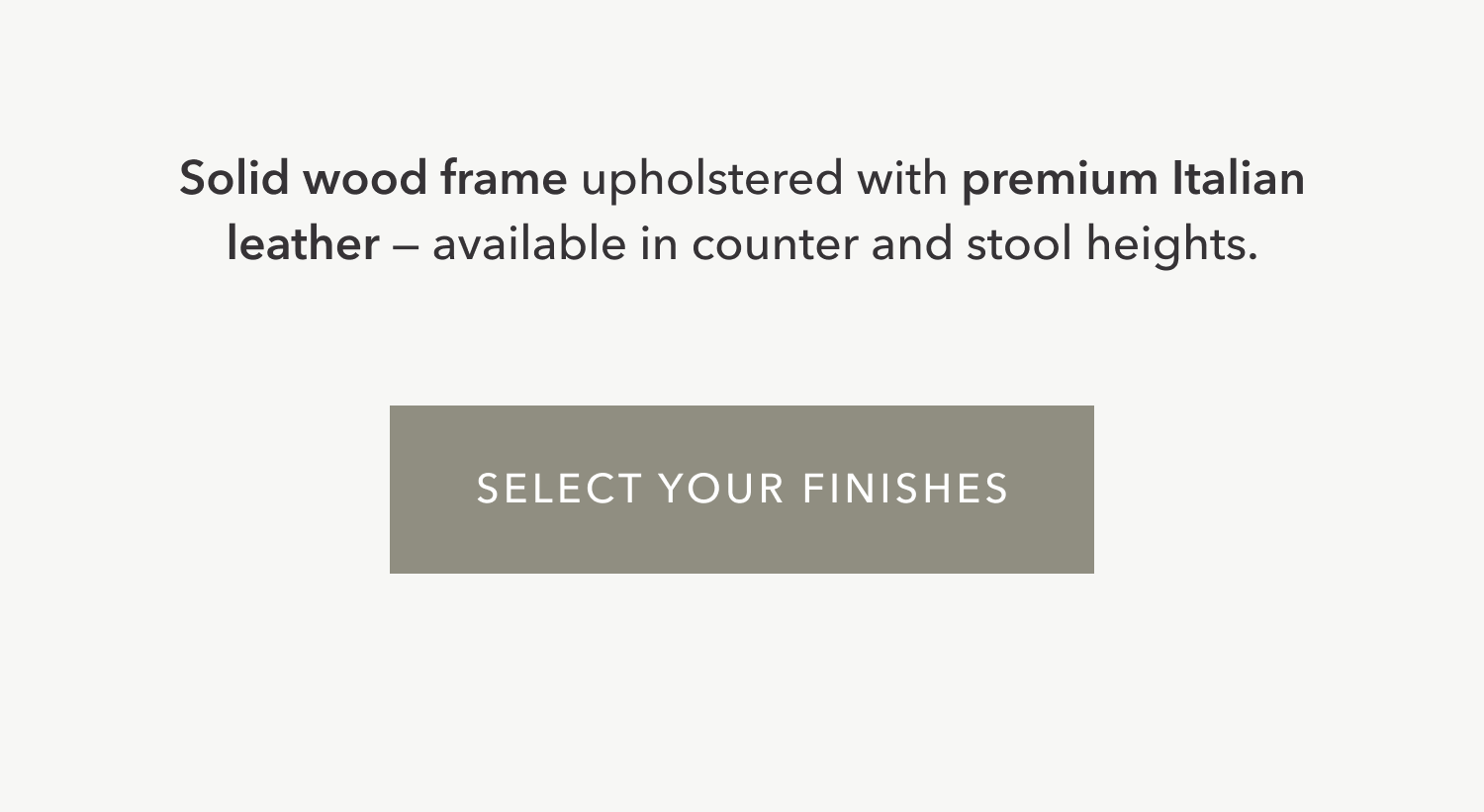 Solid wood frame upholstered with premium Italian leather —&nbsp;available in counter and stool heights. Select Your Finishes.