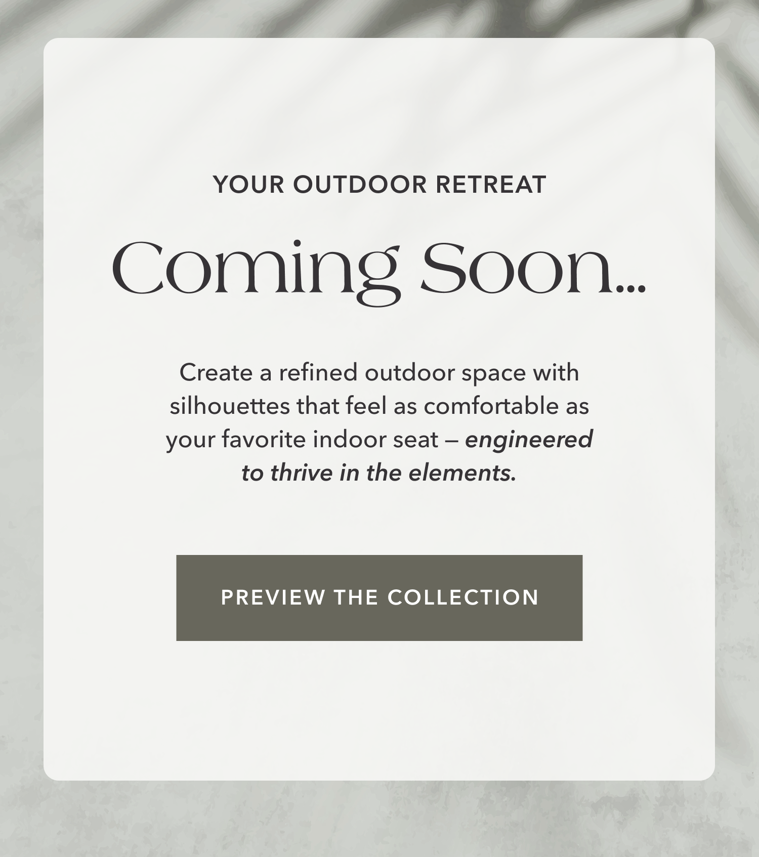 Your Outdoor Retreat, Coming Soon...Create a refined outdoor space with silhouettes that feel as comfortable as your favorite indoor seat — engineered to thrive in the elements. Preview the Collection.