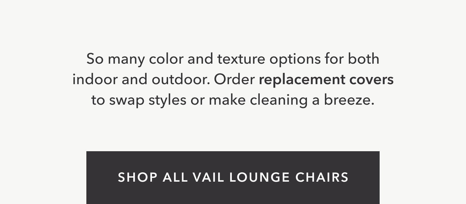 So many color and texture options for both indoor and outdoor. Order replacement covers to swap styles or make cleaning a breeze.