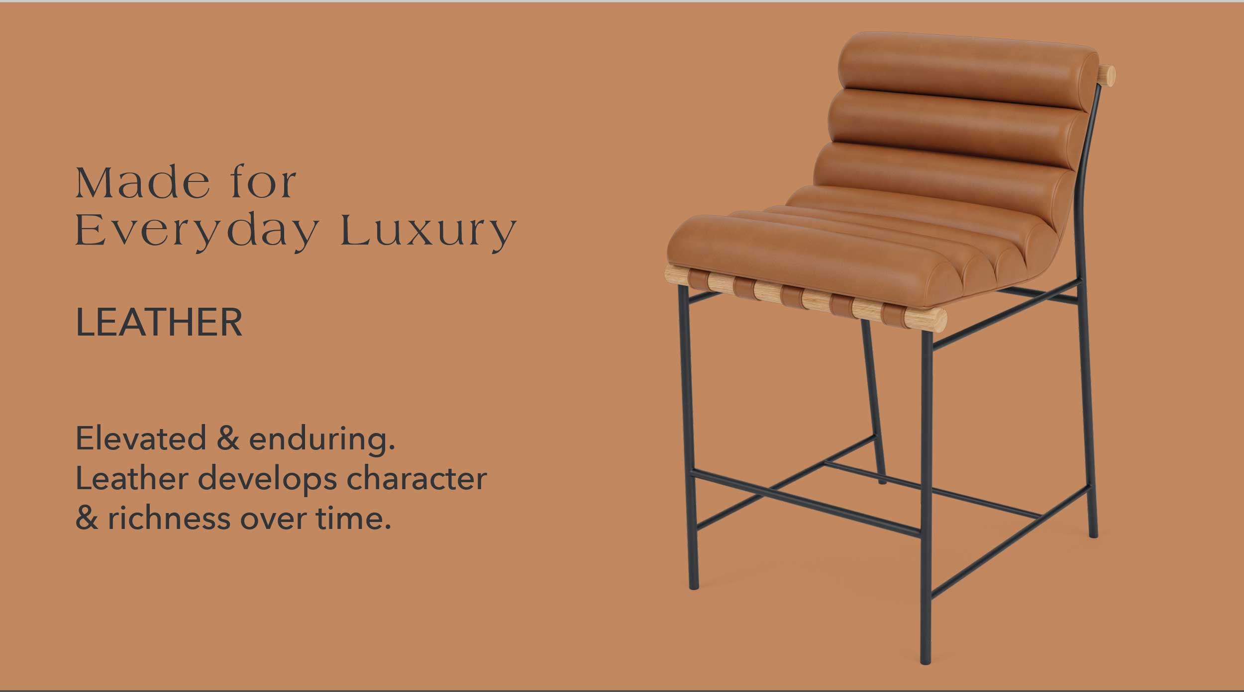 Made for Everyday Luxury Leather Elevated & enduring. Leather develops character & richness over time.