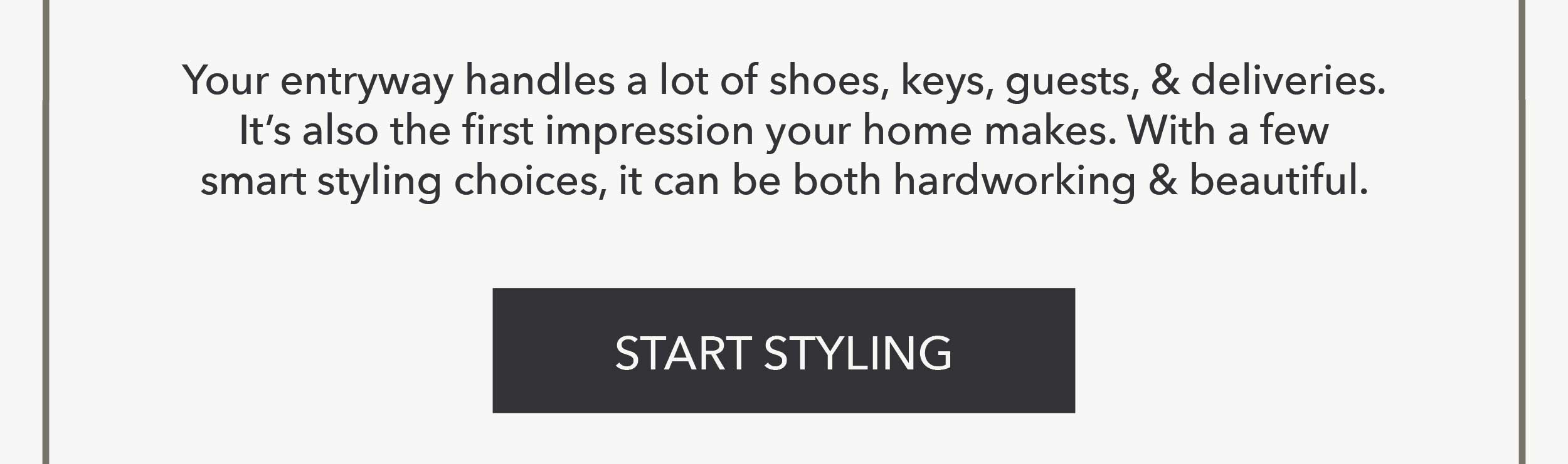 Your entryway handles a lot of shoes, keys, guests, & deliveries. It's also the first impression your home makes. With a few smart styling choices, it can be both hardworking & beautiful. Start Styling
