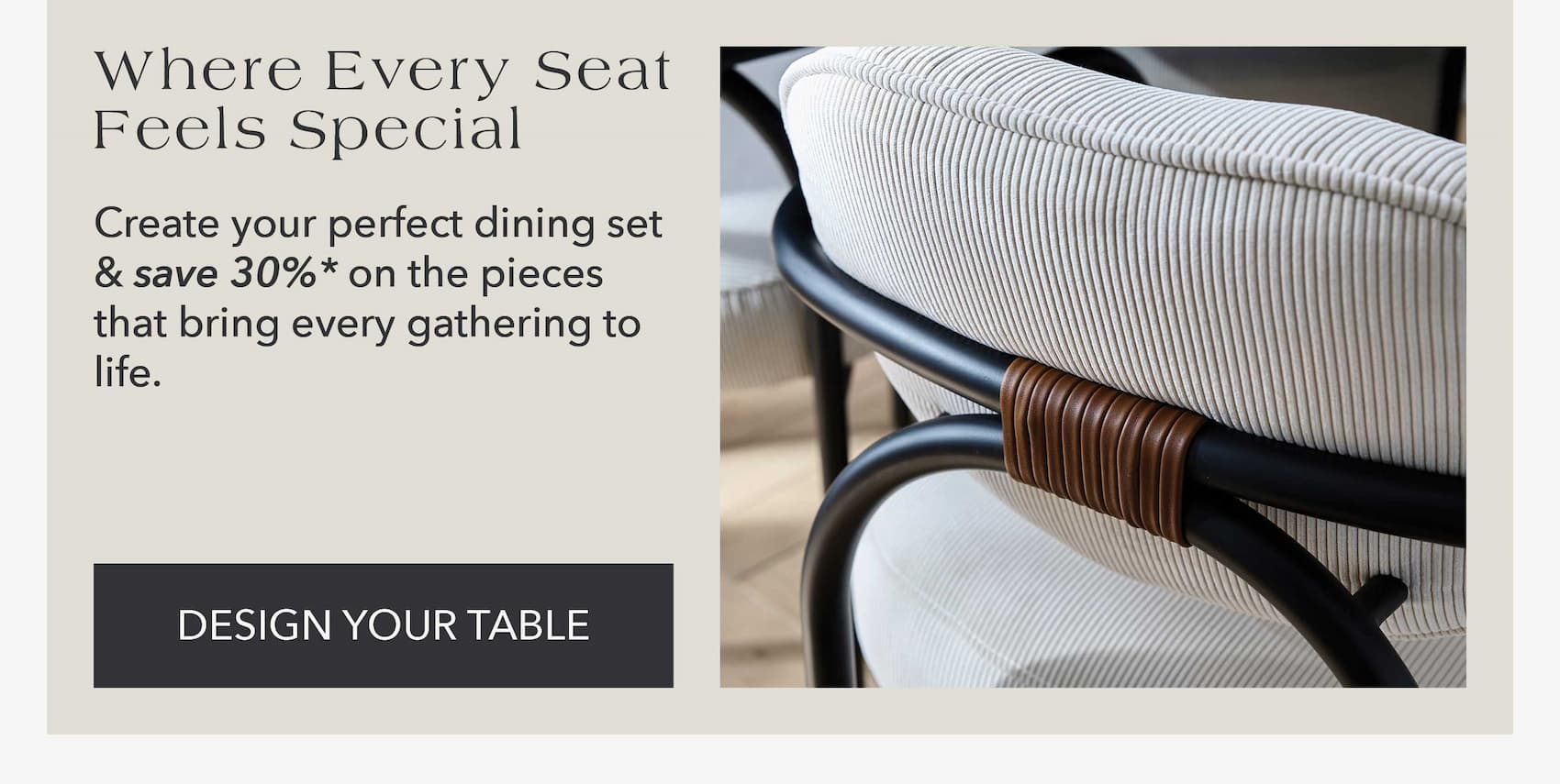 Where Every Seat Feels Special Create your perfect dining set and save 30%* on the pieces that bring every gathering to life.
