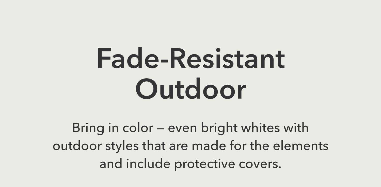 Fade-Resistant Outdoor —&nbsp;You don’t have to shy away from color or bright whites because our designs are made for the elements and come with covers.