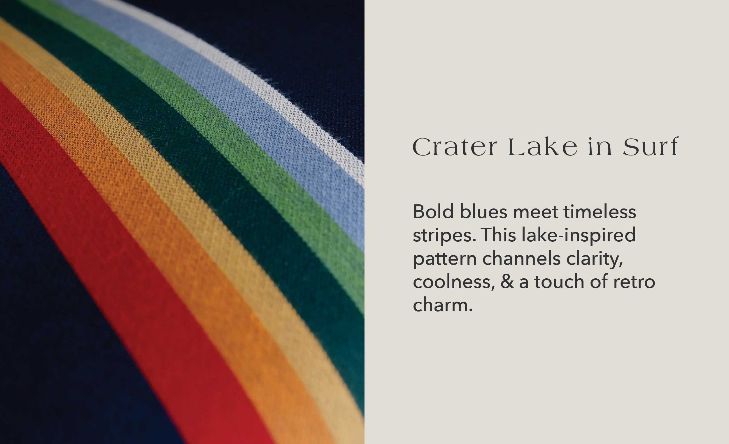 Crater Lake in Surf Bold blues meet timeless stripes. This lake-inspired pattern channels clarity, coolness, and a touch of retro charm.