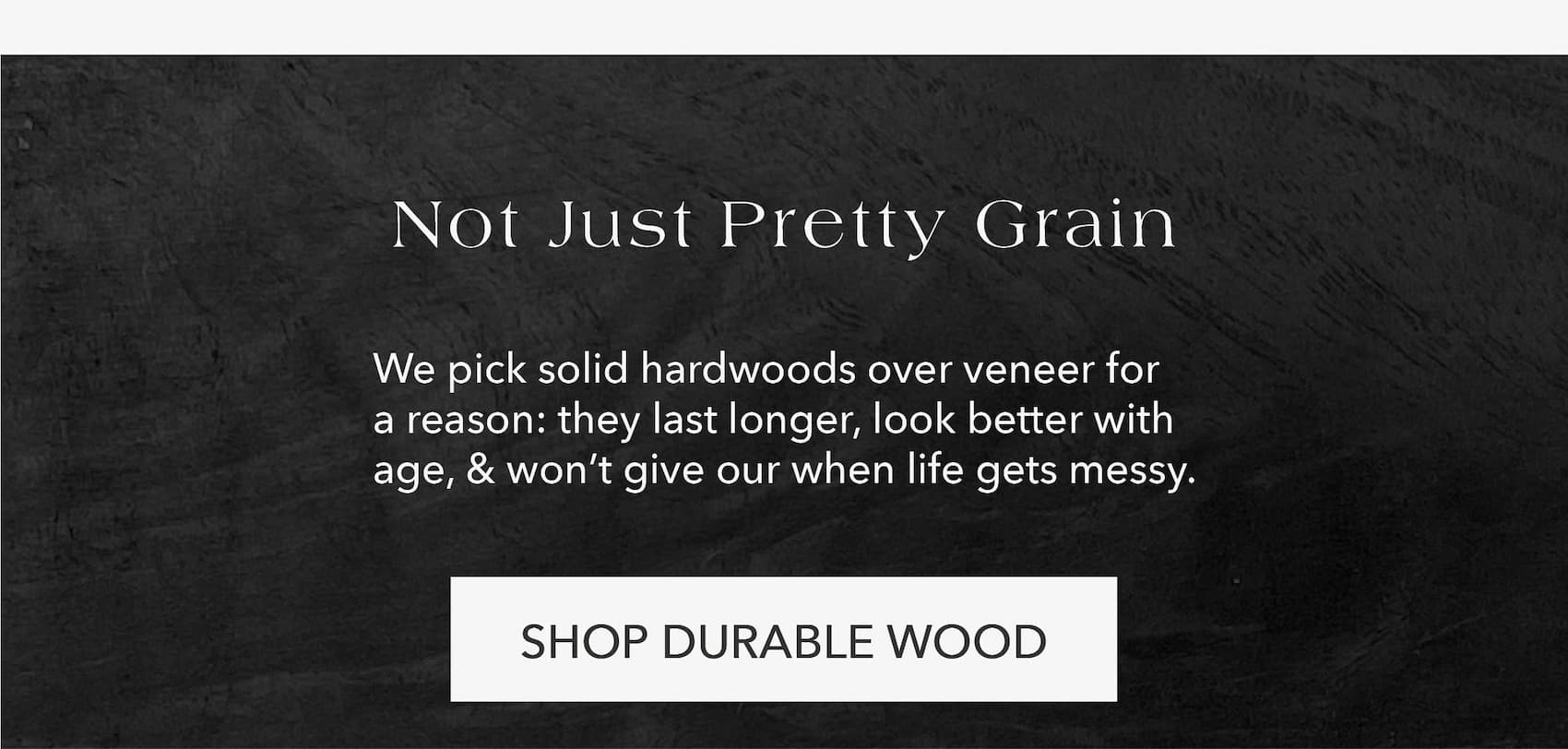 Not Just Pretty Grain We pick solid hardwoods over veneer for a reason: they last longer, look better with age, and won't give out when life gets messy.