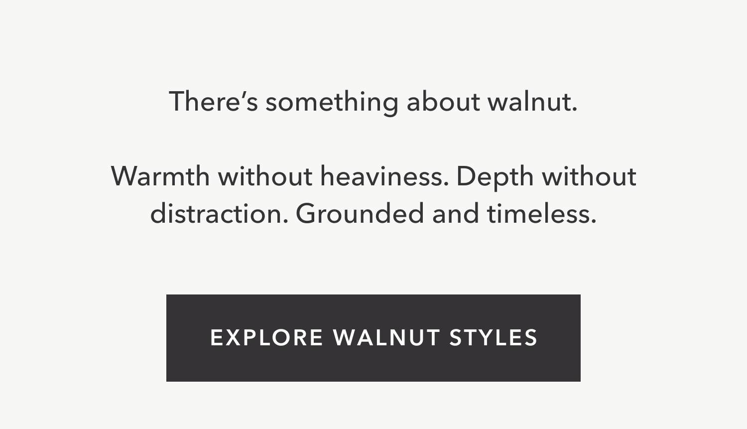 There's something about walnut. Warmth without heaviness. Depth without distraction. Grounded and timeless. Explore walnut styles.