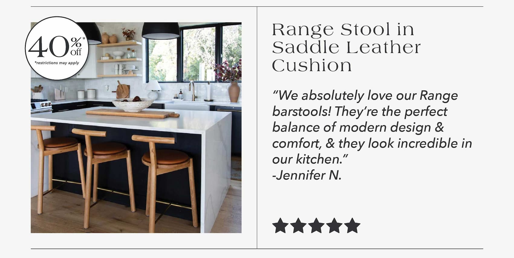 Range Stool in Saddle Leather Cushion  40% off* "We absolutely love our Range barstools! They're the perfect balance of modern design and comfort, and they look incredible in our kitchen." - Jennifer N